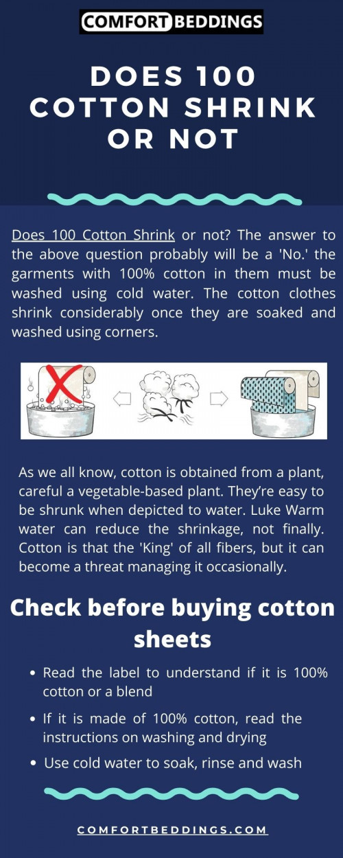 Does 100 Cotton Shrink or not? If you are washing 100% cotton cloth wash it with cold water this way your cotton clothes will not shrink. Use hot water if you want your clothes to be shrunk or if your cloth is heavily dirty. Visit our blog: https://comfortbeddings.com/blogs/news/will-100-cotton-shrink